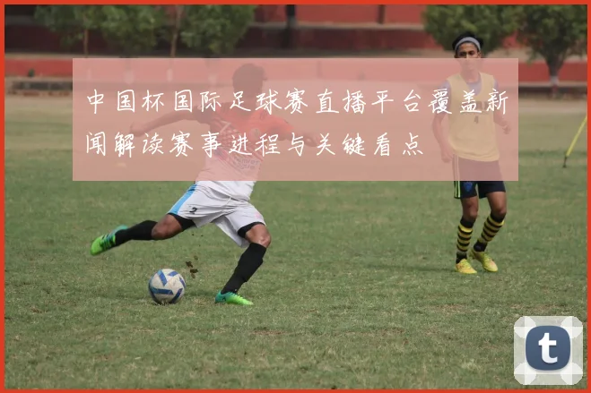 中国杯国际足球赛直播平台覆盖新闻解读赛事进程与关键看点
