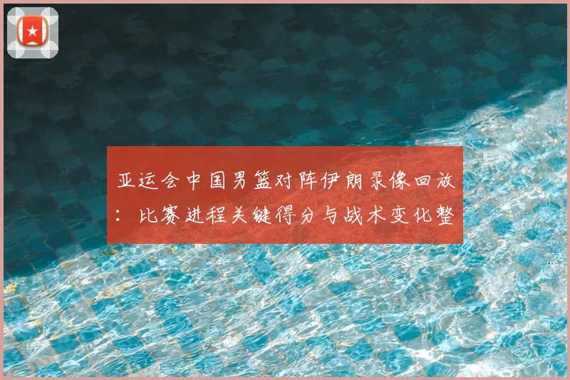 亚运会中国男篮对阵伊朗录像回放：比赛进程关键得分与战术变化整理