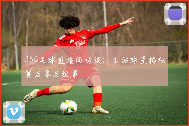 360足球直播间访谈：专访球星揭秘赛后幕后故事