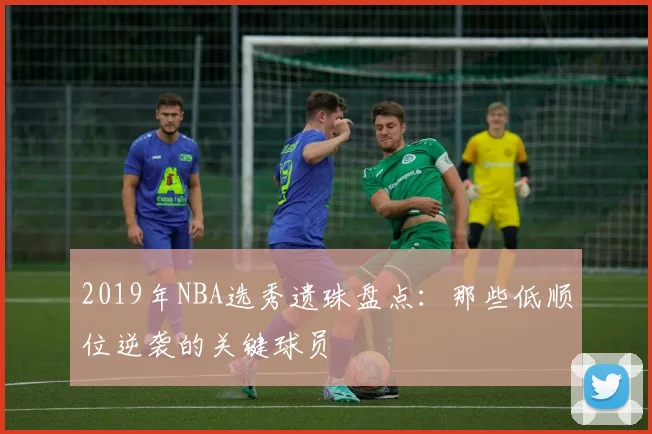 2019年NBA选秀遗珠盘点：那些低顺位逆袭的关键球员