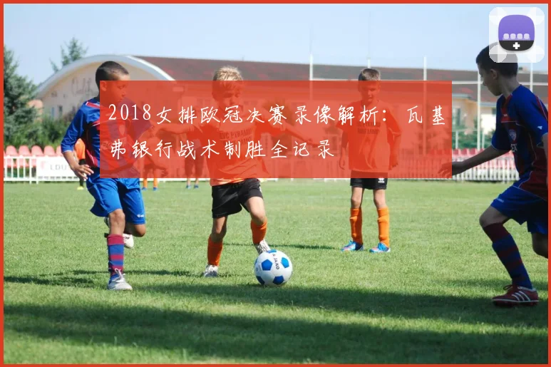 2018女排欧冠决赛录像解析：瓦基弗银行战术制胜全记录