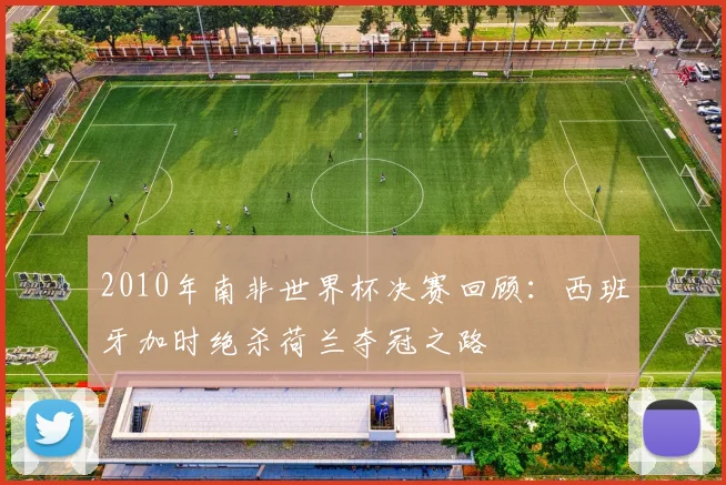 2010年南非世界杯决赛回顾：西班牙加时绝杀荷兰夺冠之路