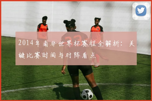 2014年南非世界杯赛程全解析：关键比赛时间与对阵看点