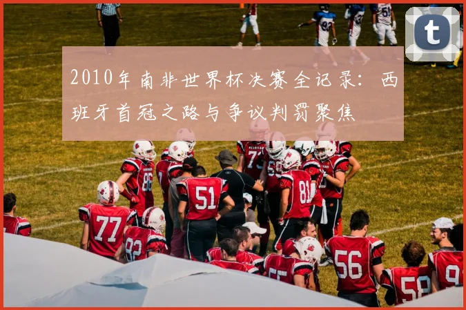 2010年南非世界杯决赛全记录：西班牙首冠之路与争议判罚聚焦