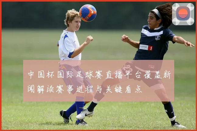 中国杯国际足球赛直播平台覆盖新闻解读赛事进程与关键看点