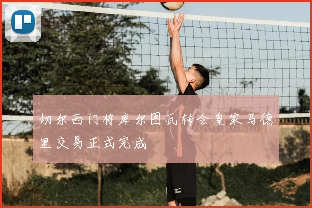 切尔西门将库尔图瓦转会皇家马德里交易正式完成