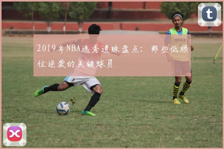 2019年NBA选秀遗珠盘点：那些低顺位逆袭的关键球员